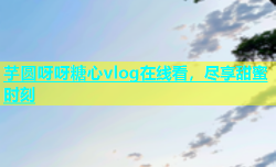 芋圆呀呀糖心vlog在线看，尽享甜蜜时刻