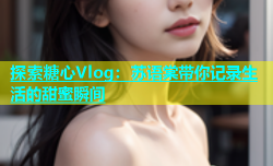 探索糖心Vlog：苏语棠带你记录生活的甜蜜瞬间