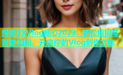 探索TXVlog糖心2023：轻松拍摄与智能剪辑，开启你的Vlog创作之旅