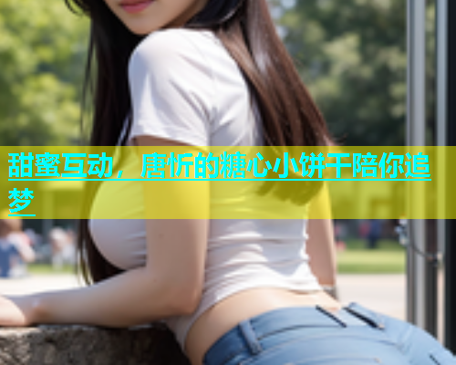 甜蜜互动，唐忻的糖心小饼干陪你追梦  第2张