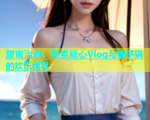甜蜜治愈：探索糖心Vlog与柚子猫的欢乐世界  第1张
