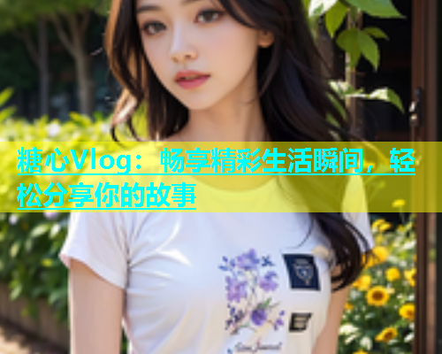 糖心Vlog：畅享精彩生活瞬间，轻松分享你的故事  第1张