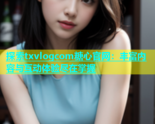 探索txvlogcom糖心官网：丰富内容与互动体验尽在掌握  第1张