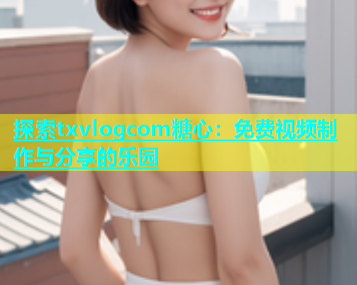探索txvlogcom糖心：免费视频制作与分享的乐园  第1张