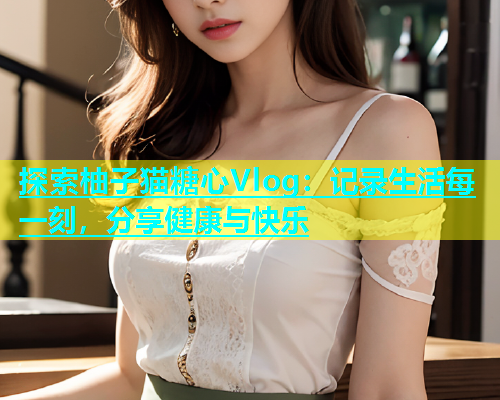 探索柚子猫糖心Vlog：记录生活每一刻，分享健康与快乐  第2张