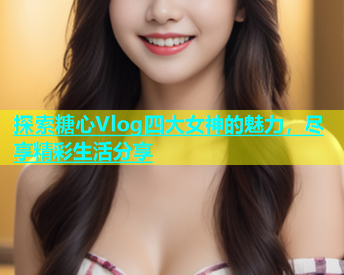 探索糖心Vlog四大女神的魅力，尽享精彩生活分享  第1张