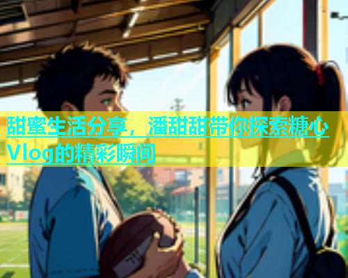 甜蜜生活分享，潘甜甜带你探索糖心Vlog的精彩瞬间  第1张