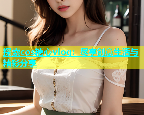 探索cos糖心vlog：尽享创意生活与精彩分享  第1张