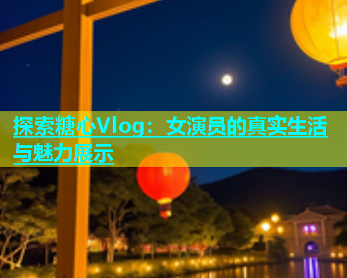 探索糖心Vlog：女演员的真实生活与魅力展示  第2张