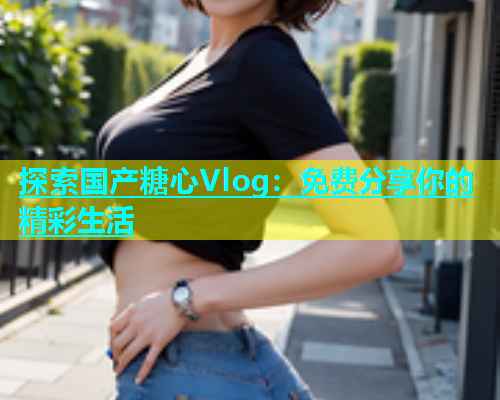 探索国产糖心Vlog：免费分享你的精彩生活  第1张