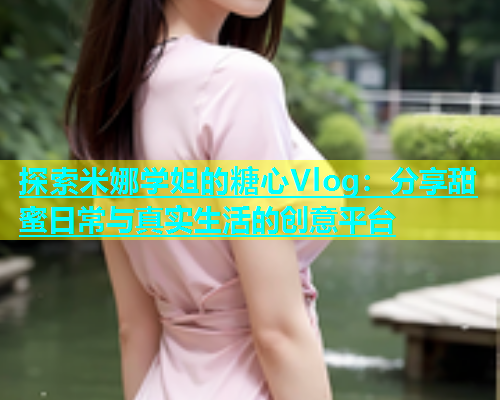 探索米娜学姐的糖心Vlog：分享甜蜜日常与真实生活的创意平台  第1张