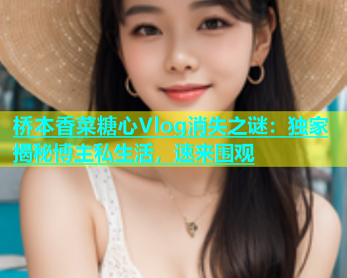 桥本香菜糖心Vlog消失之谜：独家揭秘博主私生活，速来围观  第1张