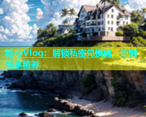 糖心Vlog：解锁私密兑换码，即刻畅享精彩  第1张