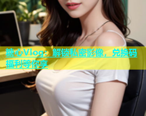 糖心Vlog：解锁私密影像，兑换码福利等你享  第1张