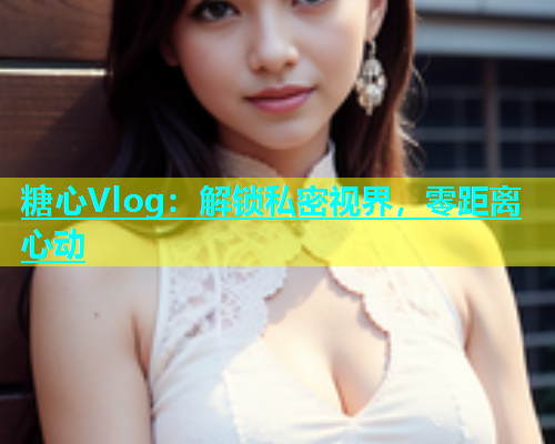 糖心Vlog：解锁私密视界，零距离心动  第2张