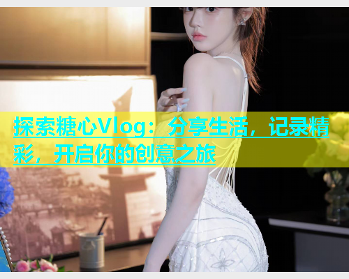 探索糖心Vlog：分享生活，记录精彩，开启你的创意之旅  第2张