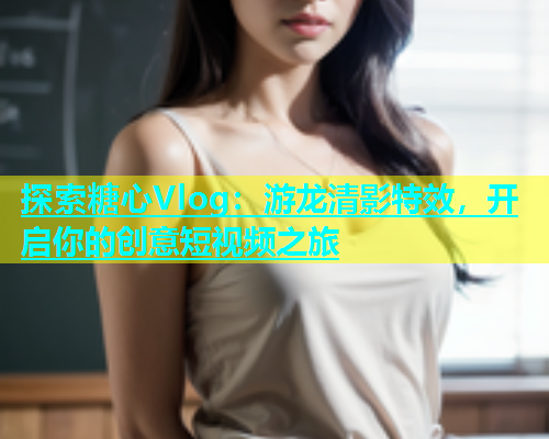 探索糖心Vlog：游龙清影特效，开启你的创意短视频之旅  第1张