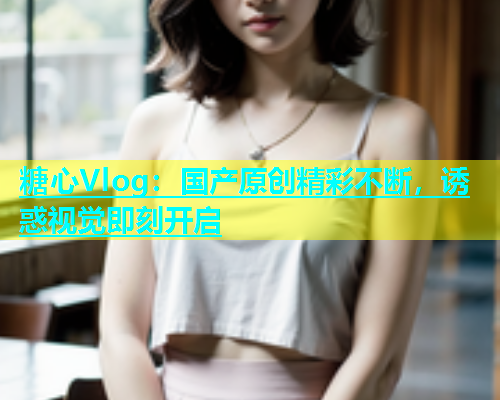 糖心Vlog：国产原创精彩不断，诱惑视觉即刻开启  第1张
