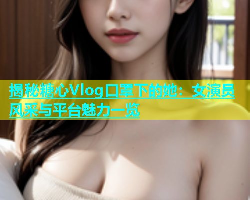 揭秘糖心Vlog口罩下的她：女演员风采与平台魅力一览  第1张