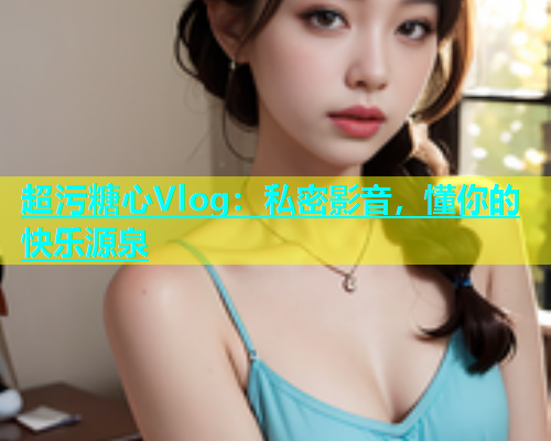 超污糖心Vlog：私密影音，懂你的快乐源泉  第1张