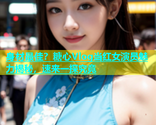 身材最佳？糖心Vlog当红女演员魅力揭秘，速来一探究竟  第1张