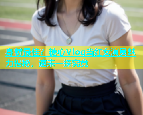 身材最佳？糖心Vlog当红女演员魅力揭秘，速来一探究竟  第2张