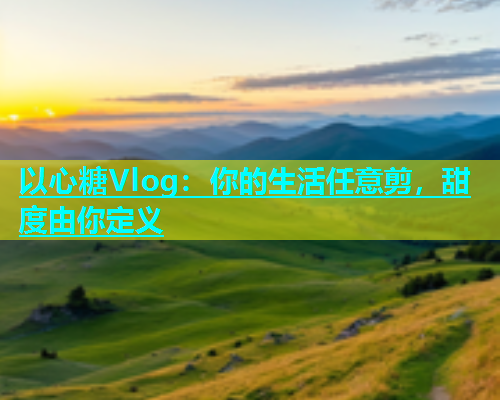 以心糖Vlog：你的生活任意剪，甜度由你定义  第1张