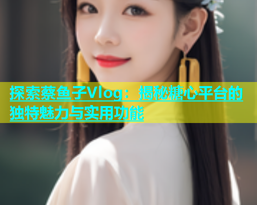 探索蔡鱼子Vlog：揭秘糖心平台的独特魅力与实用功能  第1张