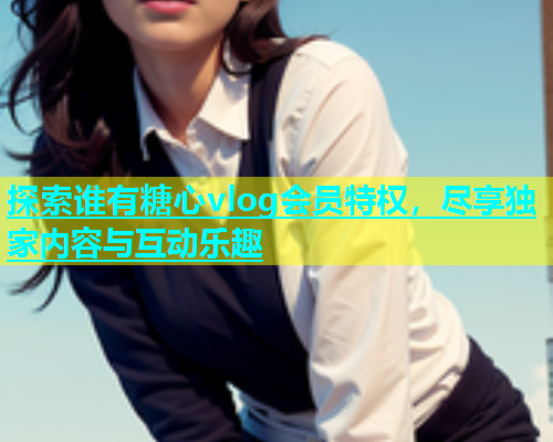 探索谁有糖心vlog会员特权，尽享独家内容与互动乐趣  第2张
