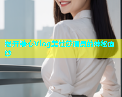 揭开糖心Vlog美杜莎演员的神秘面纱  第1张