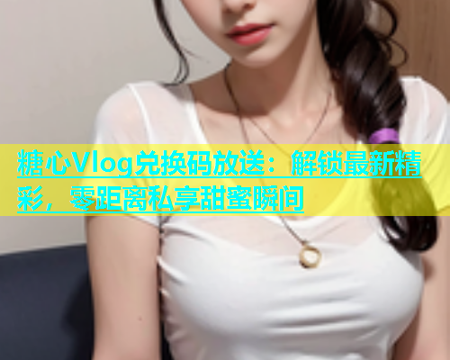 糖心Vlog兑换码放送：解锁最新精彩，零距离私享甜蜜瞬间  第1张