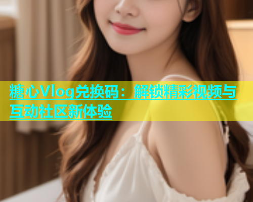 糖心Vlog兑换码：解锁精彩视频与互动社区新体验  第1张