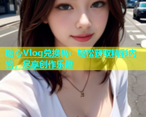 糖心Vlog兑换码：轻松获取精彩内容，尽享创作乐趣  第2张