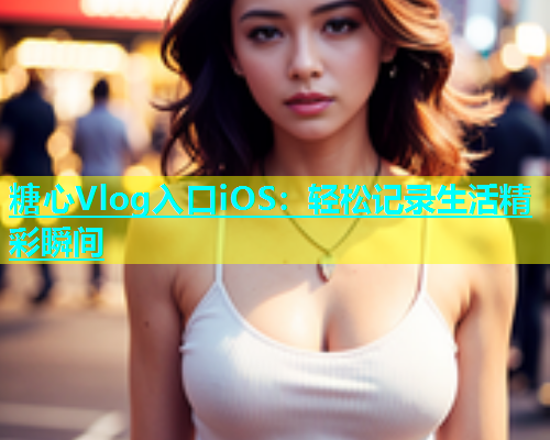 糖心Vlog入口iOS：轻松记录生活精彩瞬间  第1张