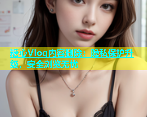 糖心Vlog内容删除：隐私保护升级，安全浏览无忧  第2张