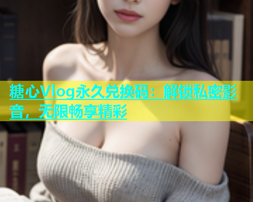 糖心Vlog永久兑换码：解锁私密影音，无限畅享精彩  第1张