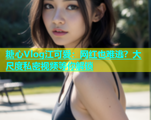 糖心Vlog江可爱：网红也难逃？大尺度私密视频等你解锁  第1张