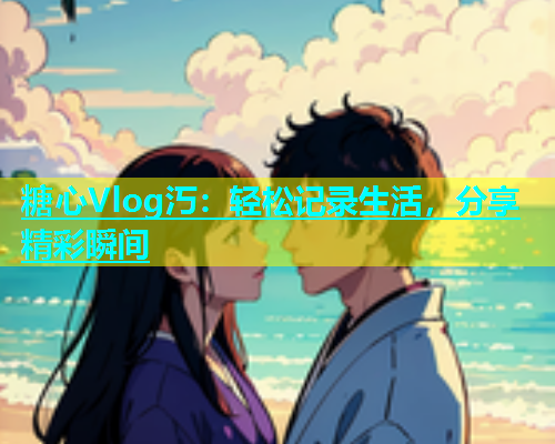 糖心Vlog汅：轻松记录生活，分享精彩瞬间  第1张