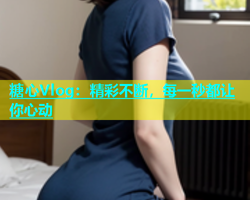 糖心Vlog：精彩不断，每一秒都让你心动  第1张