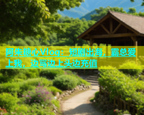 阿朱糖心Vlog：短剧出海，霸总爱上我，边骂边上头边充值  第2张