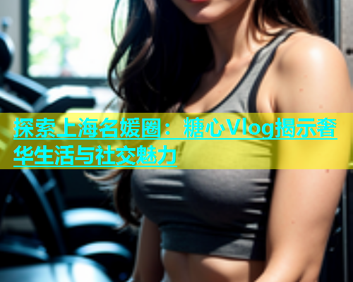 探索上海名媛圈：糖心Vlog揭示奢华生活与社交魅力  第1张