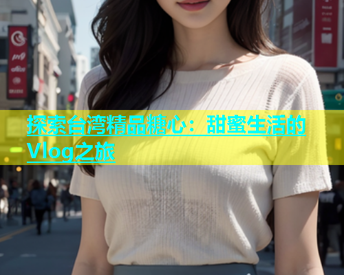 探索台湾精品糖心:甜蜜生活的Vlog之旅 第2张 探索台湾精品糖心:甜蜜生活的Vlog之旅 第2张