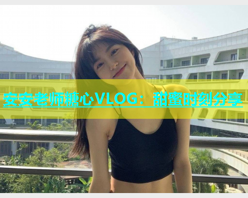 安安老师糖心VLOG：甜蜜时刻分享  第1张