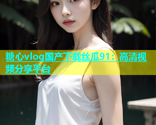 糖心vlog国产下载丝瓜91：高清视频分享平台  第1张