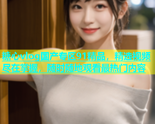糖心vlog国产专区91精品，精选视频尽在掌握，随时随地观看最热门内容  第1张