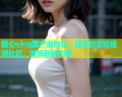 糖心vlog国产最地址：探索创意短视频社区，发现新鲜内容  第1张