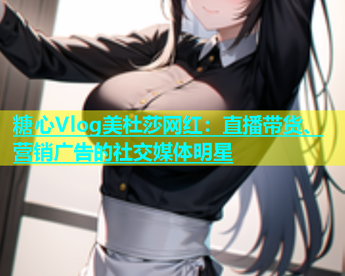 糖心Vlog美杜莎网红：直播带货、营销广告的社交媒体明星  第1张