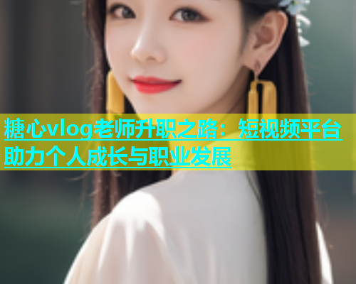 糖心vlog老师升职之路：短视频平台助力个人成长与职业发展  第1张