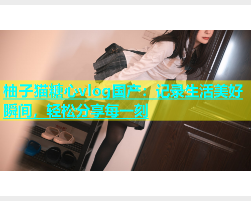 柚子猫糖心vlog国产：记录生活美好瞬间，轻松分享每一刻  第1张
