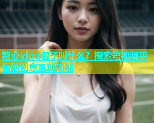 糖心vlog包子叫什么？探索短视频平台的创意互动功能  第2张